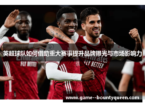 英超球队如何借助重大赛事提升品牌曝光与市场影响力 英超球队如何借助重大赛事提升品牌曝光与市场影响力