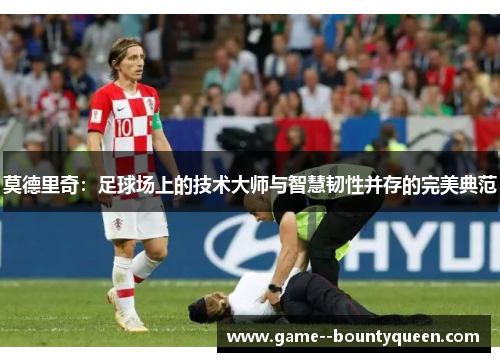 莫德里奇：足球场上的技术大师与智慧韧性并存的完美典范