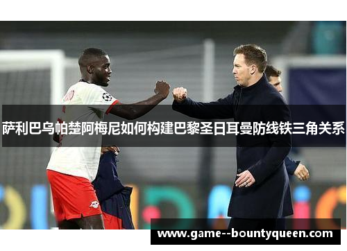 萨利巴乌帕楚阿梅尼如何构建巴黎圣日耳曼防线铁三角关系