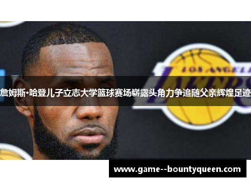 詹姆斯·哈登儿子立志大学篮球赛场崭露头角力争追随父亲辉煌足迹