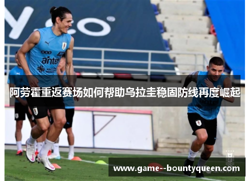 阿劳霍重返赛场如何帮助乌拉圭稳固防线再度崛起 阿劳霍重返赛场如何帮助乌拉圭稳固防线再度崛起