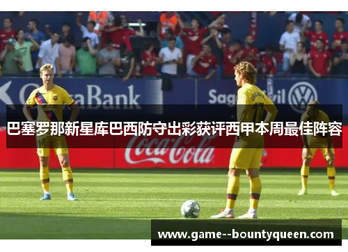 巴塞罗那新星库巴西防守出彩获评西甲本周最佳阵容 巴塞罗那新星库巴西防守出彩获评西甲本周最佳阵容