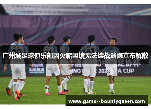 广州城足球俱乐部因欠薪困境无法续战遗憾宣布解散
