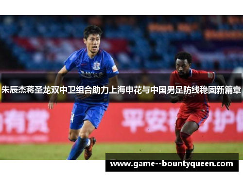 朱辰杰蒋圣龙双中卫组合助力上海申花与中国男足防线稳固新篇章