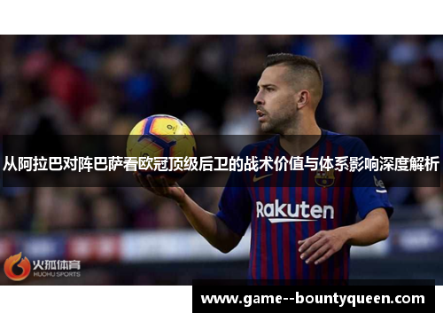 从阿拉巴对阵巴萨看欧冠顶级后卫的战术价值与体系影响深度解析